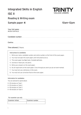 Your full name:
(BLOCK CAPITALS)
Candidate number:
Centre:
Time allowed: 2 hours
Integrated Skills in English
ISE II
Reading & Writing exam
Sample paper	 10am–12pm
I
Instructions to candidates
1.	 Write your name, candidate number and centre number on the front of this exam paper.
2.	 You must not open this exam paper until instructed to do so.
3.	 This exam paper has four tasks. Complete all tasks.
4.	 Use blue or black pen, not pencil.
5.	 Write your answers on the exam paper.
6.	 Do all rough work on the exam paper. Cross through any work you do not want marked.
7.	 You must not use a dictionary in this exam.
8.	 You must not use correction fluid on the exam paper.
Information for candidates
You are advised to spend about:
w	 20 minutes on Task 1
w	 20 minutes on Task 2
w	 40 minutes on Task 3
w	 40 minutes on Task 4
For examiner use only
Examiner initials Examiner number
 
