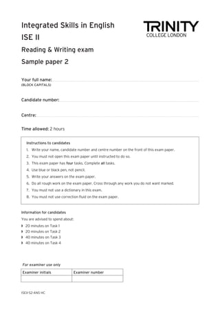 Your full name:
(BLOCK CAPITALS)
Candidate number:
Centre:
Time allowed: 2 hours
Integrated Skills in English
ISE II
Reading & Writing exam
Sample paper 2	
ISEII-S2-ANS HC
Instructions to candidates
1.	 Write your name, candidate number and centre number on the front of this exam paper.
2.	 You must not open this exam paper until instructed to do so.
3.	 This exam paper has four tasks. Complete all tasks.
4.	 Use blue or black pen, not pencil.
5.	 Write your answers on the exam paper.
6.	 Do all rough work on the exam paper. Cross through any work you do not want marked.
7.	 You must not use a dictionary in this exam.
8.	 You must not use correction fluid on the exam paper.
Information for candidates
You are advised to spend about:
w	 20 minutes on Task 1
w	 20 minutes on Task 2
w	 40 minutes on Task 3
w	 40 minutes on Task 4
For examiner use only
Examiner initials Examiner number
 