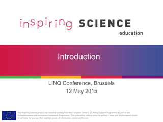 The Inspiring Science project has received funding from the European Union’s ICT Policy Support Programme as part of the
Competitiveness and Innovation Framework Programme. This publication reflects only the author’s views and the European Union
is not liable for any use that might be made of information contained therein.
Introduction
LINQ Conference, Brussels
12 May 2015
 