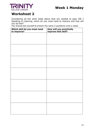 Week 1 Monday
Worksheet 2
10
Considering all the skills listed above that are needed to pass ISE I
Speaking & Listening, which do you most need to improve and how will
you do that?
You should ask yourself & answer the same 2 questions once a week.
Which skill do you most need
to improve?
How will you practically
improve that skill?
 