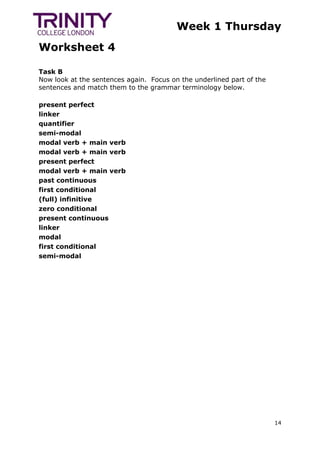 Week 1 Thursday
Worksheet 4
14
Task B
Now look at the sentences again. Focus on the underlined part of the
sentences and match them to the grammar terminology below.
present perfect
linker
quantifier
semi-modal
modal verb + main verb
modal verb + main verb
present perfect
modal verb + main verb
past continuous
first conditional
(full) infinitive
zero conditional
present continuous
linker
modal
first conditional
semi-modal
 