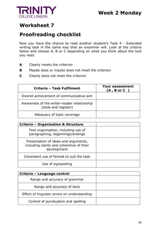 Week 2 Monday
Worksheet 7
18
Proofreading checklist
Now you have the chance to read another student’s Task 4 - Extended
writing task in the same way that an examiner will. Look at the criteria
below and choose A, B or C depending on what you think about the text
you read.
A Clearly meets the criterion
B Maybe does or maybe does not meet the criterion
C Clearly does not meet the criterion
Criteria – Task Fulfilment
Your assessment
(A , B or C )
Overall achievement of communicative aim
Awareness of the writer-reader relationship
(style and register)
Adequacy of topic coverage
Criteria – Organisation & Structure
Text organisation, including use of
paragraphing, beginnings/endings
Presentation of ideas and arguments,
including clarity and coherence of their
development
Consistent use of format to suit the task
Use of signposting
Criteria – Language control
Range and accuracy of grammar
Range and accuracy of lexis
Effect of linguistic errors on understanding
Control of punctuation and spelling
 