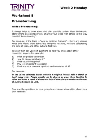 Week 2 Monday
Worksheet 8
19
Brainstorming
What is brainstorming?
It always helps to think about and plan possible content ideas before you
start writing an extended text. Sharing your ideas with others in this way
is called ‘brainstorming’.
For example, if the topic is ‘local or national festivals’ – there are various
kinds you might know about e.g. religious festivals, festivals celebrating
the time of year, and other cultural festivals.
You can then ask yourself questions to help you think about other
connected aspects for example:
1) When do people celebrate?
2) How do people celebrate it?
3) What usually happens?
4) Why is it important to people?
5) What are your personal opinions and memories of it?
For example:
In the UK we celebrate Easter which is a religious festival held in March or
April every year. People usually go to church or meet their families to
relax and have a meal. Children eat lots of chocolate to celebrate the end
of a period known as Lent.
Now use the questions in your group to exchange information about your
own festivals. TrinityCollegeLondonTrinityCollegeLondonTrinityCollegeLon
 