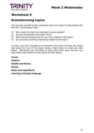 Week 2 Wednesday
Worksheet 9
20
Brainstorming topics
You can ask yourself similar questions about any topic to help prepare for
the ISE I Conversation task.
1) Why might the topic be important to some people?
2) Are you interested in the topic? Why?
3) What personal experience do you have related to the topic?
4) Do you know anything interesting related to the topic?
In pairs, use the 4 questions to brainstorm the kind of things you might
talk about for two of the topics below. Take notes on what you said
below. Afterwards you will listen to what other pairs said, and you can
take more notes below on their ideas for their topics.
Travel
Fashion
Health and fitness
Money
Rules and regulations
Learning a foreign language
 