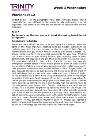 Week 3 Wednesday
Worksheet 12
24
In text below – all the paragraphs have been removed. Notice how it
makes the text very difficult for the reader to fully understand. It is not
organised, and there is no time for the reader to separate the writer’s
thoughts.
Task A
Try to work out the best places to break the text up into different
paragraphs.
Preparing for a holiday
There are many things we can do to get ready for a holiday. Here are
some of the most important. Nothing ruins pre-holiday excitement like
realising you can’t find your passport or that it is out of date. Check it
months before you go, or your holiday could be over before it starts. You
should check you have the essential documents for your trip. Whether
this is entry visas or your driving licence, your boarding pass or hotel
confirmation, get organised and put them all together in a plastic folder.
It’s also very helpful to take a list of useful umbers, for example
emergency contact details if your mobile phone or debit or credit card is
lost or stolen. Making a note of your passport number is also important in
case you were suddenly to find yourself without it. Don’t forget to find out
your luggage allowance as over-packing and being stuck at the check-in
desk with bags that are too heavy can really start your holiday off badly.
In this situation you’ll either have to try and disperse some of the weight
by putting it into your hand luggage (if you have room) or pay extra. So
before you go, make sure you weigh your case. Next, you should consider
home security as nothing will end a post-holiday high like coming home to
discover you’ve been broken into. Double check doors and windows are
locked. Ask a trusted neighbour to regularly check on the house and
remove any mail from behind your front door. It is also sensible to check
your route to the airport and pre-book a parking space. Both before you
set off and while you are driving, listen to the radio for traffic alerts. Make
sure you have planned your route and allow extra time in case of
disruption. Finally, get travel insurance cover to protect you against a
variety of potential things that could go wrong and ruin your holiday such
as lost or stolen baggage, delayed flights and medical charges.
 