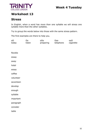 Week 4 Tuesday
Worksheet 13
32
Stress
In English, when a word has more than one syllable we will stress one
syllable more than the other syllables.
Try to group the words below into those with the same stress pattern.
The first examples are there to help you.
oO
today
Oo
listen
oOo
preparing
Ooo
telephone
ooO
cigarette
flexible
essay
away
hotel
essay
coffee
volunteer
seventeen
develop
enough
syllable
important
paragraph
consider
table
 