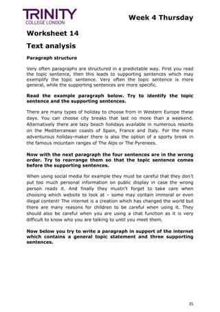 Week 4 Thursday
Worksheet 14
35
Text analysis
Paragraph structure
Very often paragraphs are structured in a predictable way. First you read
the topic sentence, then this leads to supporting sentences which may
exemplify the topic sentence. Very often the topic sentence is more
general, while the supporting sentences are more specific.
Read the example paragraph below. Try to identify the topic
sentence and the supporting sentences.
There are many types of holiday to choose from in Western Europe these
days. You can choose city breaks that last no more than a weekend.
Alternatively there are lazy beach holidays available in numerous resorts
on the Mediterranean coasts of Spain, France and Italy. For the more
adventurous holiday-maker there is also the option of a sporty break in
the famous mountain ranges of The Alps or The Pyrenees.
Now with the next paragraph the four sentences are in the wrong
order. Try to rearrange them so that the topic sentence comes
before the supporting sentences.
When using social media for example they must be careful that they don’t
put too much personal information on public display in case the wrong
person reads it. And finally they mustn’t forget to take care when
choosing which website to look at – some may contain immoral or even
illegal content! The internet is a creation which has changed the world but
there are many reasons for children to be careful when using it. They
should also be careful when you are using a chat function as it is very
difficult to know who you are talking to until you meet them.
Now below you try to write a paragraph in support of the internet
which contains a general topic statement and three supporting
sentences.
 