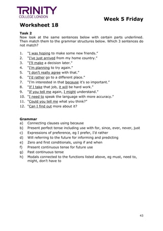 Week 5 Friday
Worksheet 18
43
Task 2
Now look at the same sentences below with certain parts underlined.
Then match them to the grammar structures below. Which 3 sentences do
not match?
1. “I was hoping to make some new friends.”
2. “I’ve just arrived from my home country.”
3. “I’ll make a decision later.”
4. “I’m planning to try again.”
5. “I don’t really agree with that.”
6. “I’d rather go to a different place.”
7. “I’m interested in that because it’s so important.”
8. “If I take that job, it will be hard work.”
9. “If you tell me again, I might understand.”
10. “I need to speak the language with more accuracy.”
11. “Could you tell me what you think?”
12. “Can I find out more about it?
Grammar
a) Connecting clauses using because
b) Present perfect tense including use with for, since, ever, never, just
c) Expressions of preference, eg I prefer, I’d rather
d) Will referring to the future for informing and predicting
e) Zero and first conditionals, using if and when
f) Present continuous tense for future use
g) Past continuous tense
h) Modals connected to the functions listed above, eg must, need to,
might, don’t have to
 