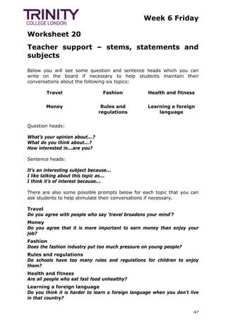 Week 6 Friday
Worksheet 20
47
Teacher support – stems, statements and
subjects
Below you will see some question and sentence heads which you can
write on the board if necessary to help students maintain their
conversations about the following six topics:
Travel Fashion Health and fitness
Money Rules and
regulations
Learning a foreign
language
Question heads:
What’s your opinion about...?
What do you think about...?
How interested in...are you?
Sentence heads:
It’s an interesting subject because...
I like talking about this topic as...
I think it’s of interest because...
There are also some possible prompts below for each topic that you can
ask students to help stimulate their conversations if necessary.
Travel
Do you agree with people who say ‘travel broadens your mind’?
Money
Do you agree that it is more important to earn money than enjoy your
job?
Fashion
Does the fashion industry put too much pressure on young people?
Rules and regulations
Do schools have too many rules and regulations for children to enjoy
them?
Health and fitness
Are all people who eat fast food unhealthy?
Learning a foreign language
Do you think it is harder to learn a foreign language when you don’t live
in that country?
 