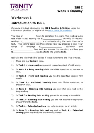 ISE I
Week 1 Monday
Worksheet 1
Introduction to ISE I
Complete this text introducing the ISE I Reading & Writing using the
information provided on Page 6 of the ISE I Guide for Students.
You have a)__________ hours to complete the exam. The reading tasks
test these skills: reading for b)_______________; reading for details;
reading c)________________; and understanding the main ideas of a
text. The writing tasks test these skills: How you organise a text; your
range of language d)_________________, grammar and
e)________________; how well you answer the question; and how you
f)___________________ reading texts into writing texts.
Now use the information to decide if these statements are True or False.
1) There are four tasks in total.
2) In Task 1 - Long reading you need to read one text of 400 words.
3) In Task 1 - Long reading there are three questions to answer in
total.
4) In Task 2 - Multi-text reading you need to read four texts of 400
words.
5) In Task 2 - Multi-text reading there are fifteen questions to
answer in total.
6) In Task 3 - Reading into writing you use what you read in the
long reading.
7) In Task 3 - Reading into writing you write an essay or an article.
8) In Task 3 - Reading into writing you are not allowed to copy your
answer from the texts.
9) In Task 4 - Extended writing you write an essay or an article.
10) In Task 3 - Reading into writing and in Task 4 - Extended
writing you have the same word count allowed.
 
