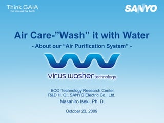 ECO Technology Research Center R&D H. Q., SANYO Electric Co., Ltd.  Masahiro Iseki, Ph. D. October   23 , 2009   Air Care-”Wash” it with Water - About our “Air Purification System” - 