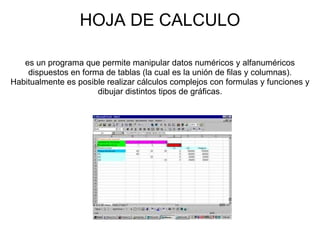 HOJA DE CALCULO es un programa que permite manipular datos numéricos y alfanuméricos dispuestos en forma de tablas (la cual es la unión de filas y columnas). Habitualmente es posible realizar cálculos complejos con formulas y funciones y dibujar distintos tipos de gráficas. 