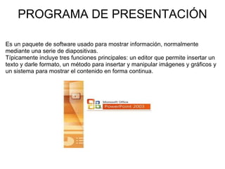 PROGRAMA DE PRESENTACIÓN Es un paquete de software usado para mostrar información, normalmente mediante una serie de diapositivas. Típicamente incluye tres funciones principales: un editor que permite insertar un texto y darle formato, un método para insertar y manipular imágenes y gráficos y un sistema para mostrar el contenido en forma continua. 