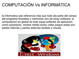 COMPUTACIÓN Vs INFORMÁTICA la informatica ase referencia mas que todo ala parte del campo del programa fimwares y memorias rom de biosy software, la computacion en global es todo aquel software de aplicacion como powerpoin, windos media worky video juegos estas son partes internas y partes externas teclado y mouse.   