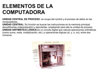 ELEMENTOS DE LA COMPUTADORA UNIDAD CENTRAL DE PROCESO:  se ocupa del control y el proceso de datos en las computadoras . UNIDAD CENTRAL:  Su función es buscar las instrucciones en la memoria principal, decodificarlas (interpretación) y ejecutarlas, empleando para ello la unidad de proceso.   UNIDAD ARITMÉTICO LÓGICA: es un circuito digital que calcula operaciones aritméticas (como suma, resta, multiplicación, etc.) y operaciones lógicas (si, y, o, no), entre dos números.       