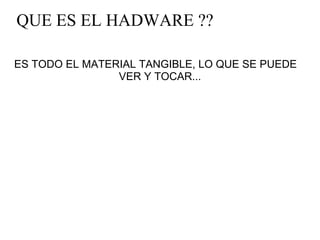   QUE ES EL HADWARE ?? ES TODO EL MATERIAL TANGIBLE, LO QUE SE PUEDE    VER Y TOCAR... 