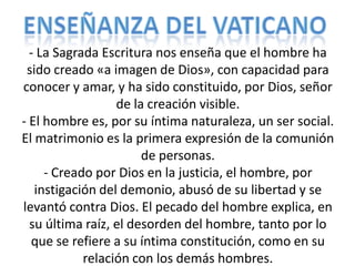 - La Sagrada Escritura nos enseña que el hombre ha
 sido creado «a imagen de Dios», con capacidad para
conocer y amar, y ha sido constituido, por Dios, señor
                  de la creación visible.
- El hombre es, por su íntima naturaleza, un ser social.
El matrimonio es la primera expresión de la comunión
                       de personas.
     - Creado por Dios en la justicia, el hombre, por
   instigación del demonio, abusó de su libertad y se
levantó contra Dios. El pecado del hombre explica, en
  su última raíz, el desorden del hombre, tanto por lo
  que se refiere a su íntima constitución, como en su
            relación con los demás hombres.
 