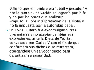    Afirmó que el hombre era “débil y pecador” y por lo tanto su salvación se lograría por la fe y no por las obras que realizara.Propuso la libre interpretación de la Biblia y no la impuesta por la autoridad papal.En 1521, Lutero fue excomulgado, tras presentarse y no aceptar cambiar sus expresiones, ante la Dieta de Works, convocada por Carlos V con el fin de que confirmara sus dichos o se retractara, otorgándole un salvoconducto para garantizar su seguridad. 