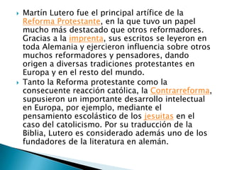 Martín Lutero fue el principal artífice de la Reforma Protestante, en la que tuvo un papel mucho más destacado que otros reformadores. Gracias a la imprenta, sus escritos se leyeron en toda Alemania y ejercieron influencia sobre otros muchos reformadores y pensadores, dando origen a diversas tradiciones protestantes en Europa y en el resto del mundo.Tanto la Reforma protestante como la consecuente reacción católica, la Contrarreforma, supusieron un importante desarrollo intelectual en Europa, por ejemplo, mediante el pensamiento escolástico de los jesuitas en el caso del catolicismo. Por su traducción de la Biblia, Lutero es considerado además uno de los fundadores de la literatura en alemán.