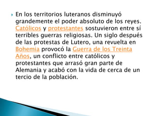 En los territorios luteranos disminuyó grandemente el poder absoluto de los reyes. Católicos y protestantes sostuvieron entre sí terribles guerras religiosas. Un siglo después de las protestas de Lutero, una revuelta en Bohemia provocó la Guerra de los Treinta Años, un conflicto entre católicos y protestantes que arrasó gran parte de Alemania y acabó con la vida de cerca de un tercio de la población.