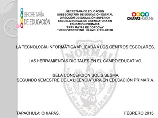 SECRETARÍA DE EDUCACIÓN
SUBSECRETARÍA DE EDUCACIÓN ESTATAL
DIRECCIÓN DE EDUCACIÓN SUPERIOR
ESCUELA NORMAL DE LICENCIATURA EN
EDUCACIÓN PRIMARIA.
“FRAY MATÍAS DE CÓRDOVA”
TURNO VESPERTINO CLAVE: 07ENL0010D
LA TECNOLOGÍA INFORMÁTICAAPLICADA A LOS CENTROS ESCOLARES.
LAS HERRAMIENTAS DIGITALES EN EL CAMPO EDUCATIVO.
ISELA CONCEPCIÓN SOLIS SESMA.
SEGUNDO SEMESTRE DE LA LICENCIATURA EN EDUCACIÓN PRIMARIA.
TAPACHULA; CHIAPAS. FEBRERO 2015.
 