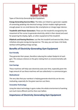 Types of Electricity-Generating Gym Equipment
Energy-Generating Exercise Bikes: The bikes are linked to a generator capable
of converting pedaling into electrical energy. Certain models might generate
enough power to run small devices like smartphones or charge larger devices.
Treadmills with Power Generators: These are the treadmills energized by the
movement of the runner to generate electricity, which is then stored and used
for powering the display, lights, or other equipment of the treadmill.
Ellipticals and Rowing Machines: Just like the treadmill and exercise bike, these
initiatives also give energy during exercise. This way, you can have a full-body
workout while getting energy savings.
Benefits of Electricity-Generating Gym Equipment
Eco-Friendly
They generate their power, therefore reducing the carbon footprint of each
gym. This reduces reliance on the grid, making them an environmentally safe
choice.
Cost Savings
These machines will help save electricity costs over time, especially given the
huge amount of use these machines will see collectively in a commercial gym.
Motivational
The very idea that your workout is helping generate electricity can be very
motivating, especially for the green warriors out there.
Innovative Technology
Using the latest technology in gyms makes the whole environment of working
out much more efficient and fun than ever before.
Importance of Electricity Generating Gym Equipment
 