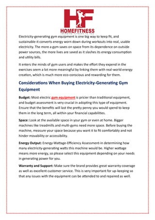 Electricity-generating gym equipment is one big way to keep fit, and
sustainable-it converts energy worn down during workouts into real, usable
electricity. The more a gym saves on space from its dependence on outside
power sources, the more lives are saved as it slashes its energy consumption
and utility bills.
It enters the minds of gym users and makes the effort they expend in the
exercises seem a lot more meaningful by linking them with real-world energy
creation, which is much more eco-conscious and rewarding for them.
Considerations When Buying Electricity-Generating Gym
Equipment
Budget: Most electric gym equipment is pricier than traditional equipment,
and budget assessment is very crucial in adopting this type of equipment.
Ensure that the benefits will last the pretty penny you would spend to keep
them in the long term, all within your financial capabilities.
Space: Look at the available space in your gym or even at home. Bigger
machines like treadmills and multi-gyms need more space. Before buying the
machine, measure your space because you want it to fit comfortably and not
hinder movability or accessibility.
Energy Output: Energy-Wattage-Efficiency Assessment-in determining how
many electricity-generating watts this machine would be. Higher wattage
means more energy, so please select this equipment depending on your needs
in generating power for you.
Warranty and Support: Make sure the brand provides great warranty coverage
as well as excellent customer service. This is very important for up-keeping so
that any issues with the equipment can be attended to and repaired as well.
 