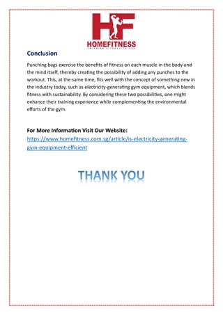Conclusion
Punching bags exercise the benefits of fitness on each muscle in the body and
the mind itself, thereby creating the possibility of adding any punches to the
workout. This, at the same time, fits well with the concept of something new in
the industry today, such as electricity-generating gym equipment, which blends
fitness with sustainability. By considering these two possibilities, one might
enhance their training experience while complementing the environmental
efforts of the gym.
For More Information Visit Our Website:
https://www.homefitness.com.sg/article/is-electricity-generating-
gym-equipment-efficient
 