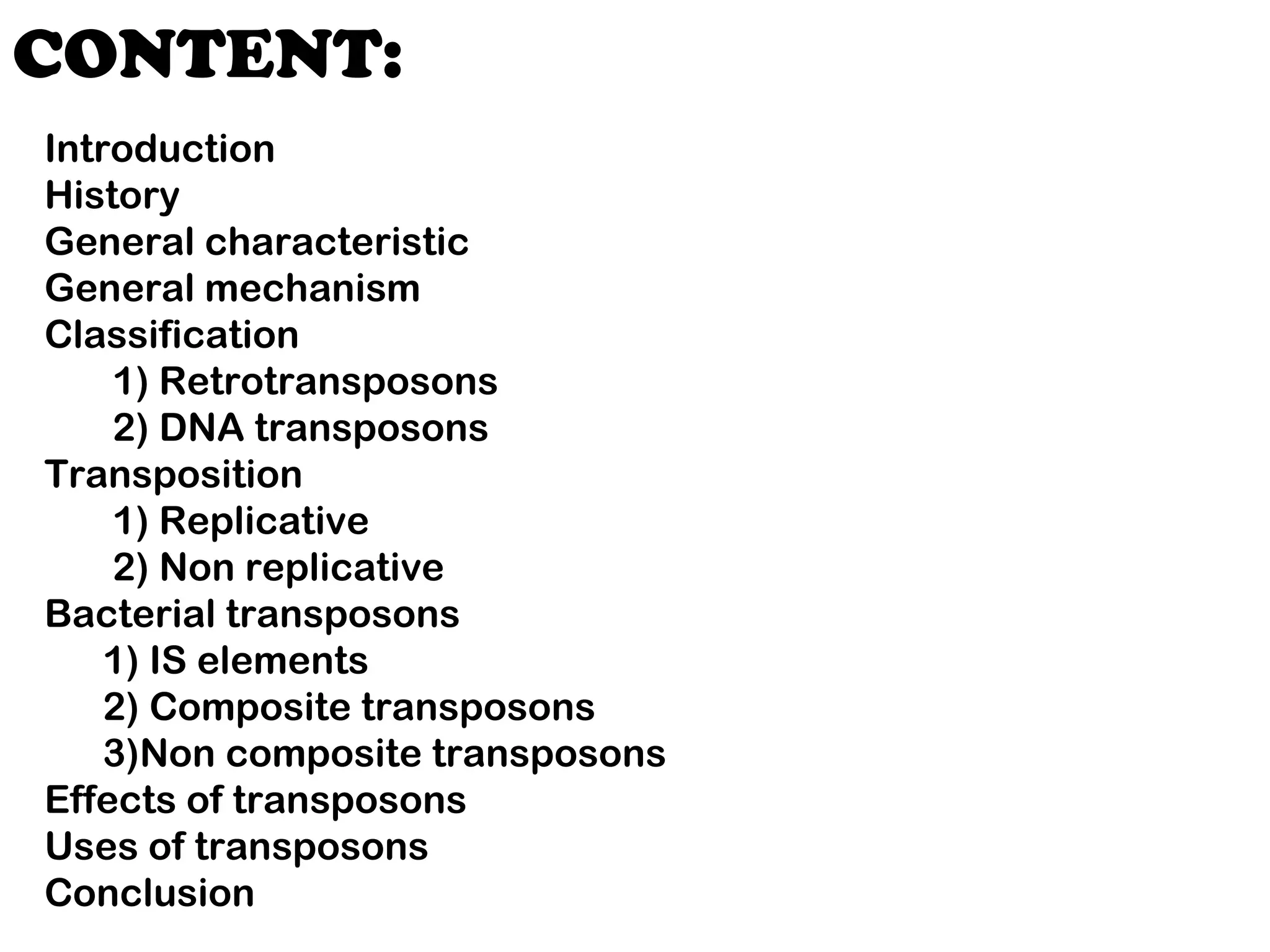 CONTENT:
Introduction
History
General characteristic
General mechanism
Classification
1) Retrotransposons
2) DNA transposons
Transposition
1) Replicative
2) Non replicative
Bacterial transposons
1) IS elements
2) Composite transposons
3)Non composite transposons
Effects of transposons
Uses of transposons
Conclusion
 