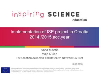 The Inspiring Science project has received funding from the European Union’s ICT Policy Support Programme as part of the
Competitiveness and Innovation Framework Programme. This publication reflects only the author’s views and the European Union
is not liable for any use that might be made of information contained therein.
Implementation of ISE project in Croatia
2014./2015.acc.year
Ivana Mišetić
Maja Quien
The Croatian Academic and Research Network CARNet
12.05.2015.
 