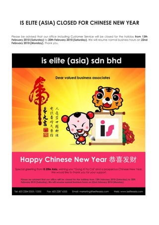 IS ELITE (ASIA) CLOSED FOR CHINESE NEW YEAR Please be advised that our office including Customer Service will be closed for the holiday from 13th February 2010 (Saturday) to 20th February 2010 (Saturday). We will resume normal business hours on 22nd February 2010 (Monday). Thank you. 
