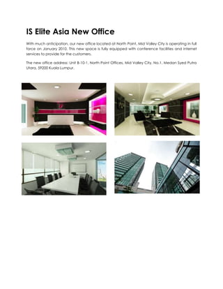 IS Elite Asia New Office With much anticipation, our new office located at North Point, Mid Valley City is operating in full force on January 2010. This new space is fully equipped with conference facilities and internet services to provide for the customers. The new office address: Unit B-10-1, North Point Offices, Mid Valley City, No.1, Medan Syed Putra Utara, 59200 Kuala Lumpur. 3076575-4445-161925-4387 30765751402715-1619251459865 