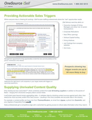 www.OneSource.com 1 866 222 4213




Providing Actionable Sales Triggers
While everyone else is chasing job postings, iSell focuses stafﬁng professionals where the “real” opportunities reside.
                                                                                                    iSell delivers real-time alerts on:
                                                                                                    • Executive changes of Hiring
                                                                                                      Managers and other mid- to senior-
                                                                                                      level positions
                                                                                                    • Corporate Relocations
                                                                                                    • New Ofﬁce openings
                                                                                                    • Venture Capital funding
                                                                                                    • Hiring initiatives
                                                                                                    • Job Postings from company
                                                                                                      websites
                                                                                                    • And more…




M
Management appointments bring opportunities in both the new and old positions of the
           t     i t     t bi      t iti i b th th
                                      iti                     d ld     iti     f th
person mentioned in the release.



                                                                                                        Prospects showing key
                                                                                                         trigger events are up to
                                                                                                           8X more likely to buy



Determine the right time to call companies in your target market with triggers on
upcoming expansions.


Supplying Unrivaled Content Quality
Only OneSource has LiveContentTM, which combines content from over 50 leading suppliers in addition to thousands of
feeds – ranging from structured company data to social media.
                                                                                                                                                         DS_iSellRecruit_Ltr_1010




LiveContent goes beyond simply aggregating data – it validates data by checking content sources against each other, then
selects the most accurate content from each source – resulting in the most complete and accurate data in the industry.
For example, a contact proﬁle can fuse a bio from ThomsonReuters, an email from Jigsaw, a photo from Zoominfo, and
your degrees of separation from         .
Sales professionals get a competitive edge with LiveContent by gaining access to critical sales information when they need it.



                                           www.OneSource.com 1 866 222 4213
   United States
   United States         UKUKEurope
                            & & Europe                 Singapore                India         China, Hong Kong, Taiwan          Australia
                                                                                                                                  Australia
Tel: 11978 318 4300
 Tel: 978 318 4300    Tel: 4444 (0) 20 7382 8800
                       Tel: (0) 207 382 8800       Tel: +65 62217920   Tel : +91 9871046415      Tel : +852 8100 9648      Tel: +61 (0)2 9004 78687868
                                                                                                                            Tel: +61 (0) 2 9004

                                                                                                                           China, Hong Kong,
 
