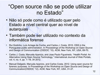 12
“Open source não se pode utilizar
no Estado”
●
Não só pode como é utilizado quer pelo
Estado a nível central quer ao nível de
autarquias
●
Também pode ser utilizado no contexto da
informática forense
●
Rui Godinho, Luís Arriaga da Cunha, and Carlos J. Costa. 2010. OSS in the
Portuguese public administration. In Proceedings of the Workshop on Open Source
and Design of Communication (OSDOC ’10). ACM, New York, NY, USA, 69-70.
●
Carlos J. Costa, Manuela Aparicio, and Joao Paulo Figueiredo, “Health Portal: An
Alternative Using Open Source Technology,” International Journal of Web Portals,
vol. 4, no. 4, pp. 1–18, 34 2012.
●
Manuel Delgado, Manuela Aparicio, and Carlos Costa. 2012. Using open source for
forensic purposes. In Proceedings of the Workshop on Open Source and Design of
Communication(OSDOC ’12). ACM, New York, NY, USA, 31-37.
 