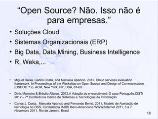 18
“Open Source? Não. Isso não é
para empresas.”
●
Soluções Cloud
●
Sistemas Organizacionais (ERP)
●
Big Data, Data Mining, Business Intelligence
●
R, Weka,...
●
Miguel Reixa, Carlos Costa, and Manuela Aparicio. 2012. Cloud services evaluation
framework. In Proceedings of the Workshop on Open Source and Design of Communication
(OSDOC ’12). ACM, New York, NY, USA, 61-69.
●
Dinis Monteiro & Bráulio Alturas, 2012,A Adoção do e-recruitment: O caso Português;CISTI
2012 – 7ª Conferência Ibérica de Sistemas e Tecnologias de Informação
●
Carlos J. Costa, Manuela Aparicio and Fernando Bento, 2011, Modelo de Aceitação de
tecnologia no OSS. Conferência IADIS Ibero-Americana WWW/Internet 2011, 5 a 7
Novembro 2011, Rio de Janeiro, Brasil
 
