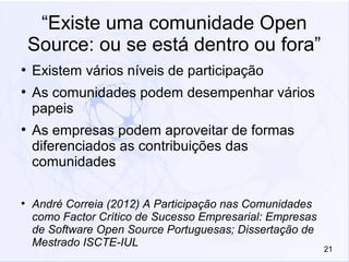 21
“Existe uma comunidade Open
Source: ou se está dentro ou fora”
●
Existem vários níveis de participação
●
As comunidades podem desempenhar vários
papeis
●
As empresas podem aproveitar de formas
diferenciados as contribuições das
comunidades
●
André Correia (2012) A Participação nas Comunidades
como Factor Crítico de Sucesso Empresarial: Empresas
de Software Open Source Portuguesas; Dissertação de
Mestrado ISCTE-IUL
 