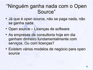 8
“Ninguém ganha nada com o Open
Source”
●
Já que é open source, não se paga nada, não
se ganha nada
●
Open source – Licenças de software
●
As empresas de consultoria hoje em dia
ganham dinheiro fundamentalmente com
serviços. Ou com licenças?
●
Existem vários modelos de negócio para open
source
 
