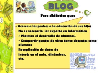 BLOG
               Foro didáctico que:

- Acerca a los padres a la educación de sus hijos
- No es necesario ser experto en informática
- - Plasmar el desarrollo de alumnos.
- - Compartir puntos de vista tanto docentes como
  alumnos
- Recopilación de datos de
- interés en el aula, dinámicas,
  etc.
 