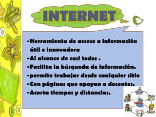 INTERNET
-Herramienta de acceso a información
 útil e innovadora
-Al alcance de casi todos .
-Facilita la búsqueda de información.
-permite trabajar desde cualquier sitio
-Con páginas que apoyan a docentes.
-Acorta tiempos y distancias.
 