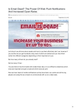 francisf September 24, 2018
Is Email Dead? The Power Of Web Push Notifications
And Increased Open Rates
francisfaulkner.com/is-email-dead-the-power-of-web-push-notifications-and-increased-open-rates/
Let’s face it we all know about emails and how to use them effectively don’t we, however if
you are like me you get hundreds a day,most of which are rubbish and you have them
sorted into different categories depending on their importance to you.
But how many of them do you actually read?
Not too many I’ll bet.
You see there in lies the trouble with emails these days, it is so difficult to determine which
ones are important enough to read and which ones are junk.
Now we have heard of mobile notifications as they have been out a while and all the big
players are using this as a means to communicate with us on a daily basis.
1/4
 