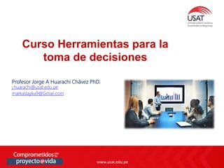 www.usat.edu.pe
www.usat.edu.pe
Profesor Jorge A Huarachi Chávez PhD.
j.huarachi@usat.edu.pe
markaslayku9@Gmail.com
Curso Herramientas para la
toma de decisiones
 