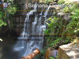 I Semana Científica
Devemos explorar e estudar ?
• Estudar sim !
• Explorar....

  • Qual é a viabilidade econômica e
  impactos ambientais ?
 
