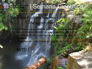 I Semana Científica
Caso dos Produtos Naturais
           Desconstruindo mitos
•Você já deve ter ouvido falar da “plantinha rara da amazônia
curadora de todas as doenças” ou alguma variação como:
    •Cura da AIDS está numa planta desconhecida (e rara) da
    amazônia
    • E também de todos os tipos de Câncer, etc.


    MITO !
 