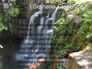 I Semana Científica
Conclusão
   • Deve-se desenvolver a síntese
   orgânica
   • Deve-se utilizar biotransformação
   com micro-organismos
   • Estudar biodiversidade para
   encontrar protótipos e não o princípio
   ativo propriamente dito
   • O Extrativismo de espécies raras é
   ambiental e economicamente
   inviável
 