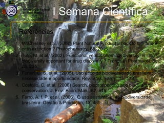 I Semana Científica
 Referências
1. McChesney et al. (2007) Plant Natural Products: back to thje future
   or in extinction ? Phytochemistry, 68, 2015.
2. Tulp, M. et al. (2002). Functional versus chemical diversity: is
   biodiversity important for drug discovery ? Trends in Pharmacol. Sci,
   23, 225.
3. Funari, C. S. et al. (2005). Uso ético da biodiversidade brasileira:
   necessidade e oportunidade. Rev. Bras. Farm., 15, 178.
4. Costello, C. et al. (2006) Search, bioprospecting and biodiversity
   conservation. J. Env. Econ. Man., 52, 615.
5. Ferro, A. f. P. et al. (2006). O uso sustentável da biodiversidade
   brasileira. Gestão & Produção, 13, 489.
 