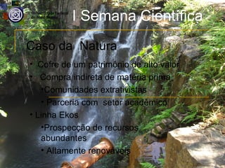 I Semana Científica
Caso da Natura
• Cofre de um patrimônio de alto valor
• Compra indireta de matéria prima
   •Comunidades extrativistas
   • Parceria com setor acadêmico
• Linha Ekos
   •Prospecção de recursos
   abundantes
   • Altamente renováveis
 