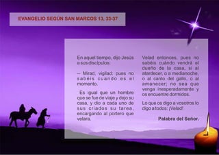 EVANGELIO SEGÚN SAN MARCOS 13, 33-37 
En aquel tiempo, dijo Jesús 
a sus discípulos: 
-- Mirad, vigilad: pues no 
s a b é i s c u a n d o e s e l 
momento. 
Es igual que un hombre 
que se fue de viaje y dejo su 
casa, y dio a cada uno de 
s u s c r i a d o s s u t a r e a , 
encargando al portero que 
velara. 
Velad entonces, pues no 
sabéis cuándo vendrá el 
dueño de la casa, si al 
atardecer, o a medianoche, 
o al canto del gallo, o al 
amanecer; no sea que 
venga inesperadamente y 
os encuentre dormidos. 
Lo que os digo a vosotros lo 
digo a todos: ¡Velad! 
Palabra del Señor. 
 