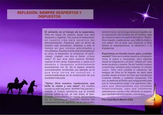 REFLEXIÓN: SIEMPRE DESPIERTOS Y 
DISPUESTOS 
El adviento es el tiempo de la esperanza. 
Sólo es capaz de esperar aquél que está 
despierto y vigilante. Hoy suena el despertador 
e n n u e s t r a v i d a p a r a s a c a r n o s d e l 
adormecimiento. Pasamos casi un tercio de 
nuestra vida durmiendo, añádase a esto el 
tiempo en que vivimos adormilados y 
obnubilados. Nuestra mente está embotada por 
la rutina, la dispersión, el cansancio, el vacío. 
¡Velad!, ¡Vigilad!, nos dice el Señor. ¿Cómo 
velar? El que ama sabe esperar también 
cuando el otro tarda. Esperamos a Jesús si lo 
a m a m o s y d e s e a m o s a r d i e n t e m e n t e 
encontrarnos con Él. Se le espera amando 
concretamente, sirviéndolo, por ejemplo, en el 
q u e e s t á c e r c a d e n o s o t r o s , o 
comprometiéndose en la construcción de una 
sociedad más justa. 
"Señor, Dios nuestro, restáuranos, que 
brille tu rostro y nos salve". En nuestro 
mundo no sólo hay amor, también hay pecado y 
maldad. E incluso pensamos que la tiniebla 
domina sobre la luz, el mal sobre el bien. 
Cuando contemplamos la muerte del hombre y 
d e l a n a t u r a l e z a , c u a n d o v e m o s l a s 
consecuencias del egoísmo, de la corrupción, 
del terrorismo, de la droga, de la pornografía, de 
la explotación del hombre por el hombre, sale 
de nuestros labios la súplica del salmo: "Señor, 
Dios nuestro, restáuranos, que brille tu rostro y 
nos salve". Es el grito que dirigimos a Dios 
desde la desesperanza, el desánimo o la 
impotencia. 
Esperamos un mundo nuevo, pero ¿cuándo 
vendrá? Sólo será posible desde la compasión 
hacia el pobre o necesitado, pero además 
desde la indignación y el decir "¡basta ya!" ante 
tanta injusticia y miseria. De ahí vendrá nuestro 
compromiso solidario para construir un mundo 
nuevo. Sólo será posible si sabemos ser 
testigos de Dios en la historia, es decir será 
posible desde el Amor de Dios que transforma 
nuestras mentes y nuestros corazones. Por 
eso, le pedimos al Señor que venga pronto para 
que le conozcamos mejor y le queramos más, 
p a r a q u e d e s c u b r a m o s s u s e n t r a ñ a s 
misericordiosas, para que transforme 
radicalmente nuestra vida. Adviento es espera, 
pero también transformación, conversión.... 
Por José María Martín OSA 
 