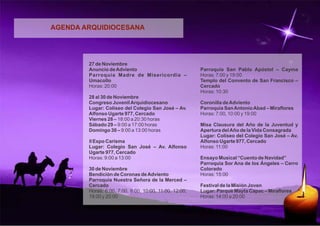 AGENDA ARQUIDIOCESANA 
27 de Noviembre 
Anuncio de Adviento 
Parroquia Madre de Misericordia – 
Umacollo 
Horas: 20:00 
28 al 30 de Noviembre 
Congreso Juvenil Arquidiocesano 
Lugar: Coliseo del Colegio San José – Av. 
Alfonso Ugarte 977, Cercado 
Viernes 28 – 18:00 a 20:30 horas 
Sábado 29 – 9:00 a 17:00 horas 
Domingo 30 – 9:00 a 13:00 horas 
II Expo Carisma 
Lugar: Colegio San José – Av. Alfonso 
Ugarte 977, Cercado 
Horas: 9:00 a 13:00 
30 de Noviembre 
Bendición de Coronas de Adviento 
Parroquia Nuestra Señora de la Merced – 
Cercado 
Horas: 6:00, 7:00, 8:00, 10:00, 11:00, 12:00, 
19:00 y 20:00 
Parroquia San Pablo Apóstol – Cayma 
Horas: 7:00 y 19:00 
Templo del Convento de San Francisco – 
Cercado 
Horas: 10:30 
Coronilla de Adviento 
Parroquia San Antonio Abad – Miraflores 
Horas: 7:00, 10:00 y 19:00 
Misa Clausura del Año de la Juventud y 
Apertura del Año de la Vida Consagrada 
Lugar: Coliseo del Colegio San José – Av. 
Alfonso Ugarte 977, Cercado 
Horas: 11:00 
Ensayo Musical “Cuento de Navidad” 
Parroquia Sor Ana de los Ángeles – Cerro 
Colorado 
Horas: 15:00 
Festival de la Misión Joven 
Lugar: Parque Mayta Capac – Miraflores 
Horas: 14:00 a 20:00 
 