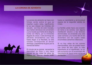 LA CORONA DE ADVIENTO 
La corona de adviento se hace con 
follaje verde sobre el que se 
insertan cuatro velas, significando 
la luz que disipan las tinieblas del 
pecado, son tres de color morado, 
que hablan del deseo de conversión 
y una rosada que habla de la alegría 
vivida con María, por la inminente 
llegada de Jesús. Cada domingo de 
adviento encendemos una vela 
hasta llegar a la Navidad, la vela 
rosada corresponde al tercer 
domingo y representa el gozo por la 
venida del Señor. 
El círculo de la corona recuerda la 
eternidad de Dios y nos hace 
pensar en los miles de años de 
espera del Mesías, desde Adán 
hasta su nacimiento y, en la actual 
espera de la segunda venida de 
Cristo. 
La familia unida hace una oración 
en torno a la corona, con alguna 
meditación alusiva a las lecturas 
dominicales; se enciende una vela 
cada semana y la noche del 24 de 
diciembre con las cuatro velas 
encendidas cantamos villancicos. 
Si no hay velas de los colores 
mencionados, aún se puede hacer 
con cirios de otro color, lo más 
importante es el significado: la luz 
que aumenta con la proximidad del 
nacimiento de Jesús quien es la Luz 
del Mundo. 

